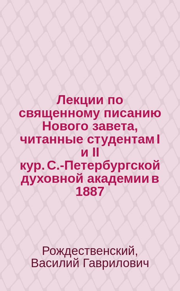 Лекции по священному писанию Нового завета, читанные студентам I и II кур. С.-Петербургской духовной академии в 1887/9 учеб. году экстраординарным профессором С.П.Б.Д.А. В.Г. Рождественским