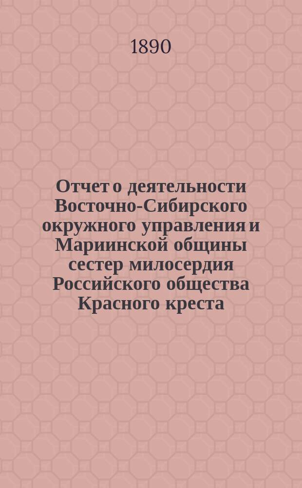Отчет о деятельности Восточно-Сибирского окружного управления и Мариинской общины сестер милосердия Российского общества Красного креста... ... за 1889 год