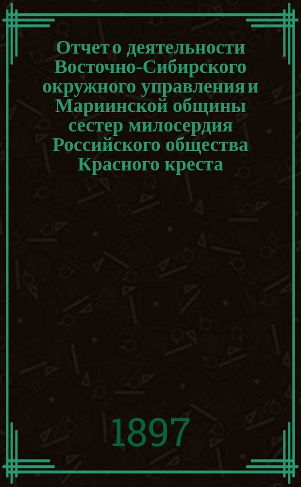 Отчет о деятельности Восточно-Сибирского окружного управления и Мариинской общины сестер милосердия Российского общества Красного креста... ... за 1895 год