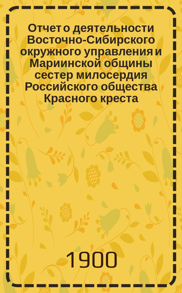 Отчет о деятельности Восточно-Сибирского окружного управления и Мариинской общины сестер милосердия Российского общества Красного креста... ... за 1898 год