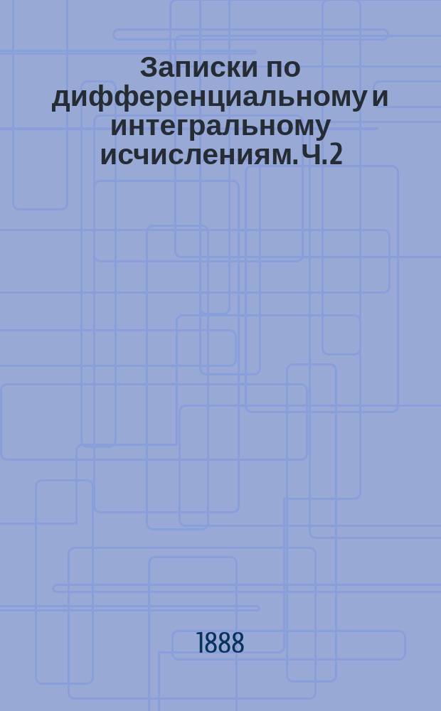 Записки по дифференциальному и интегральному исчислениям. Ч. 2 : Интегральное исчисление