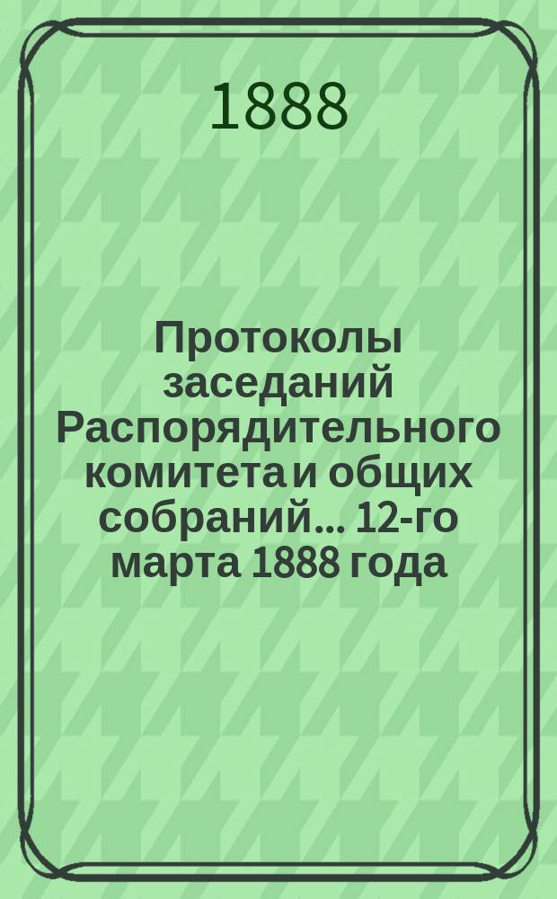 Протоколы [заседаний Распорядительного комитета и общих собраний]... ... 12-го марта 1888 года