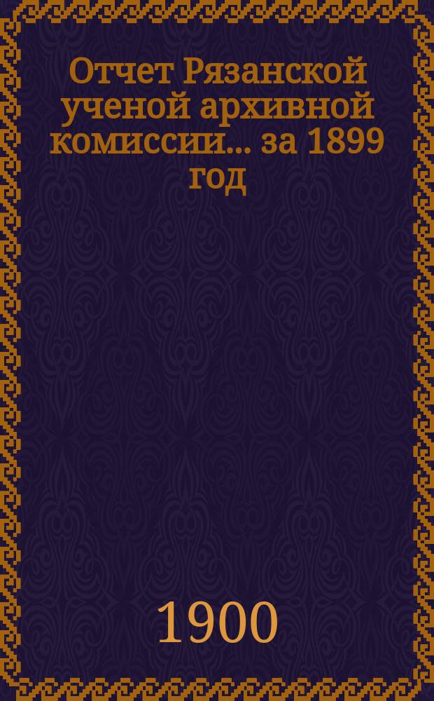 Отчет Рязанской ученой архивной комиссии ... за 1899 год