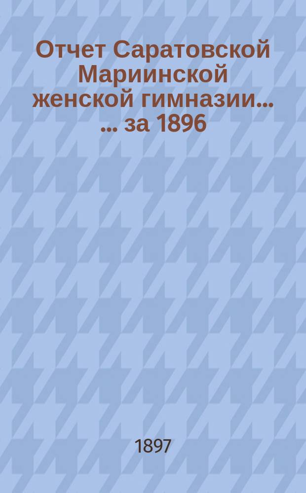 Отчет Саратовской Мариинской женской гимназии ... ... за 1896/7 учебный год