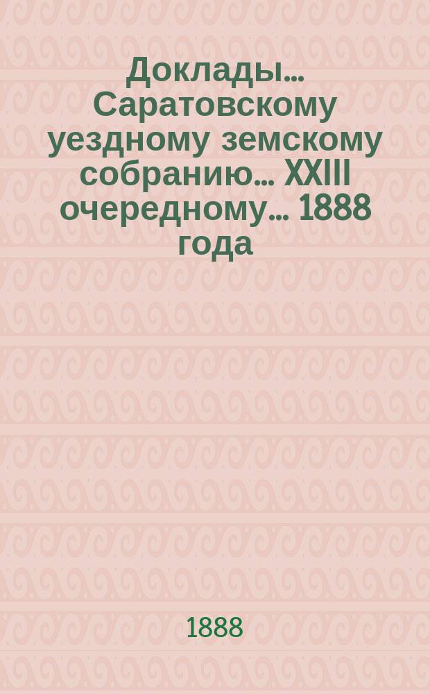 Доклады ... Саратовскому уездному земскому собранию ... XXIII очередному ... 1888 года