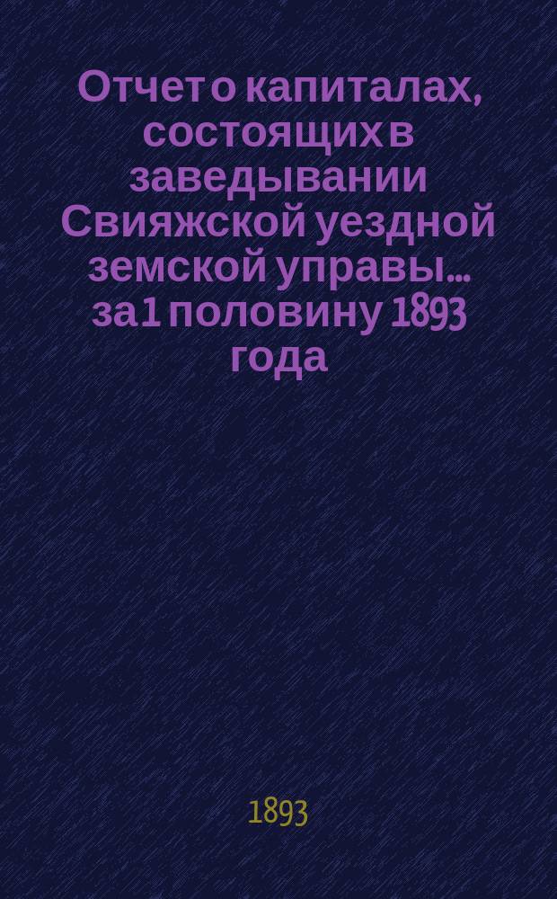 Отчет о капиталах, состоящих в заведывании Свияжской уездной земской управы... за 1 половину 1893 года
