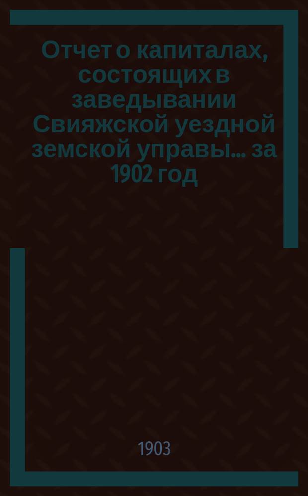 Отчет о капиталах, состоящих в заведывании Свияжской уездной земской управы... ... за 1902 год