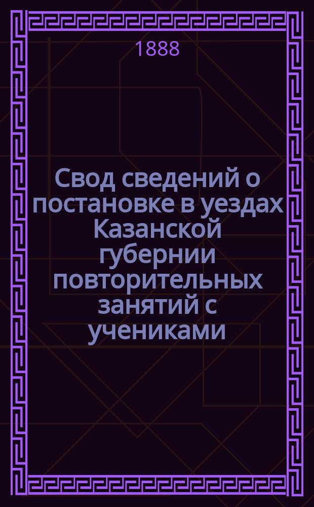 Свод сведений о постановке в уездах Казанской губернии повторительных занятий с учениками, окончившими курс в народных училищах