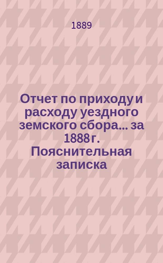 Отчет по приходу и расходу уездного земского сбора... ... за 1888 г. Пояснительная записка... : Пояснительная записка...