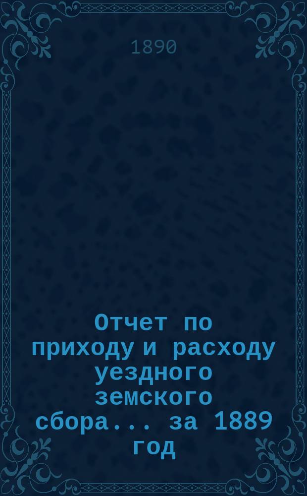 Отчет по приходу и расходу уездного земского сбора... ... за 1889 год