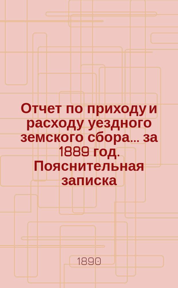 Отчет по приходу и расходу уездного земского сбора... ... за 1889 год. Пояснительная записка... : Пояснительная записка...