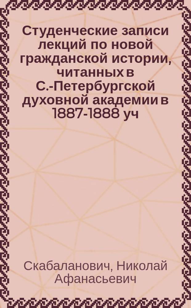 Студенческие записи лекций по новой гражданской истории, читанных в С.-Петербургской духовной академии в 1887-1888 уч. г.