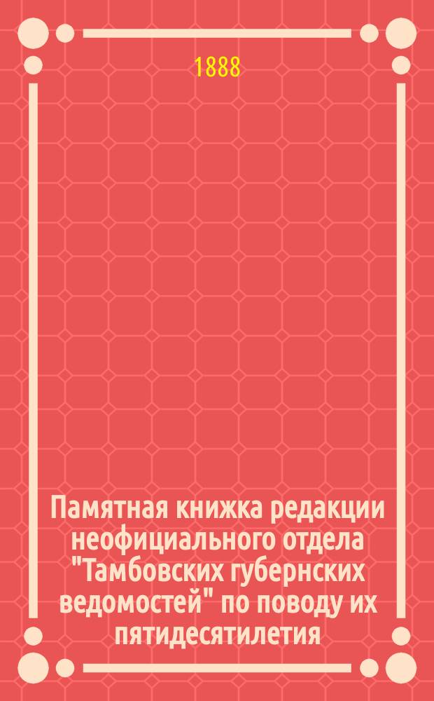 Памятная книжка редакции неофициального отдела "Тамбовских губернских ведомостей" по поводу их пятидесятилетия (1838-1888 гг.)
