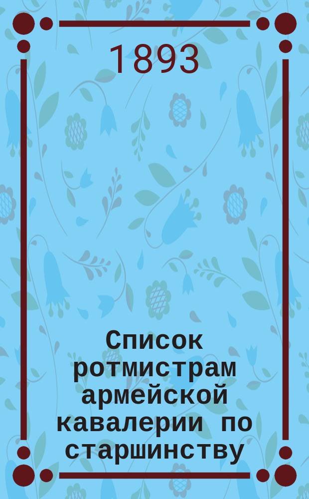 Список ротмистрам армейской кавалерии по старшинству : Сост. по 1-е мая 1893 г