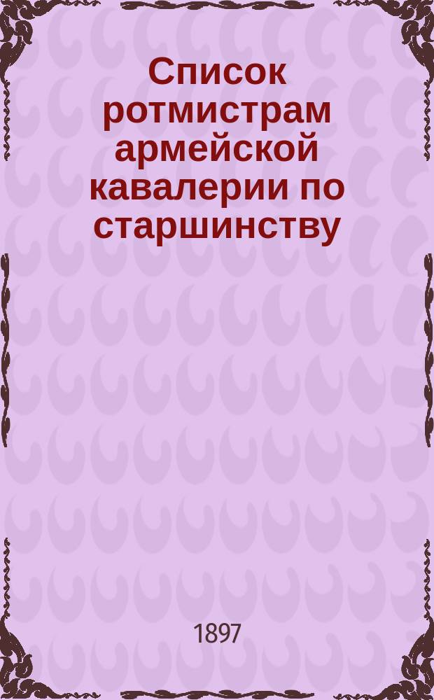 Список ротмистрам армейской кавалерии по старшинству : Сост. по 1-е мая 1897 г