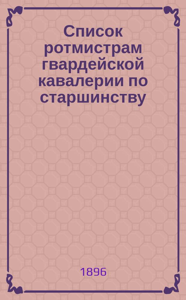 Список ротмистрам гвардейской кавалерии по старшинству : Сост. по 1-е мая 1896 г
