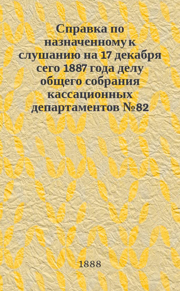 Справка по назначенному к слушанию на 17 декабря сего 1887 года делу общего собрания кассационных департаментов № 82 - 1887 года по кассационной жалобе защитников подсудимых - Петровского и других на приговор Особого присутствия Правительствующего сената для суждения дел о государственных преступлениях