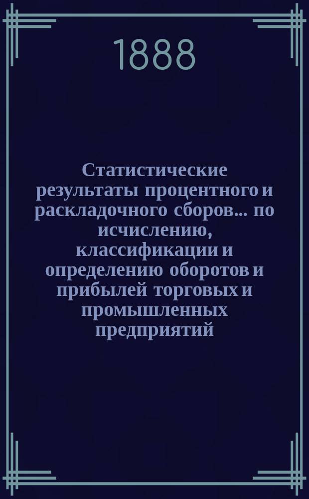 Статистические результаты процентного и раскладочного сборов... по исчислению, классификации и определению оборотов и прибылей торговых и промышленных предприятий, подлежащих сим сборам
