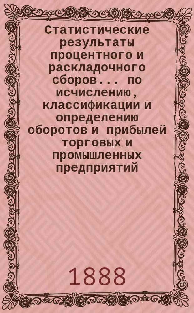 Статистические результаты процентного и раскладочного сборов... по исчислению, классификации и определению оборотов и прибылей торговых и промышленных предприятий, подлежащих сим сборам. за 1886 год