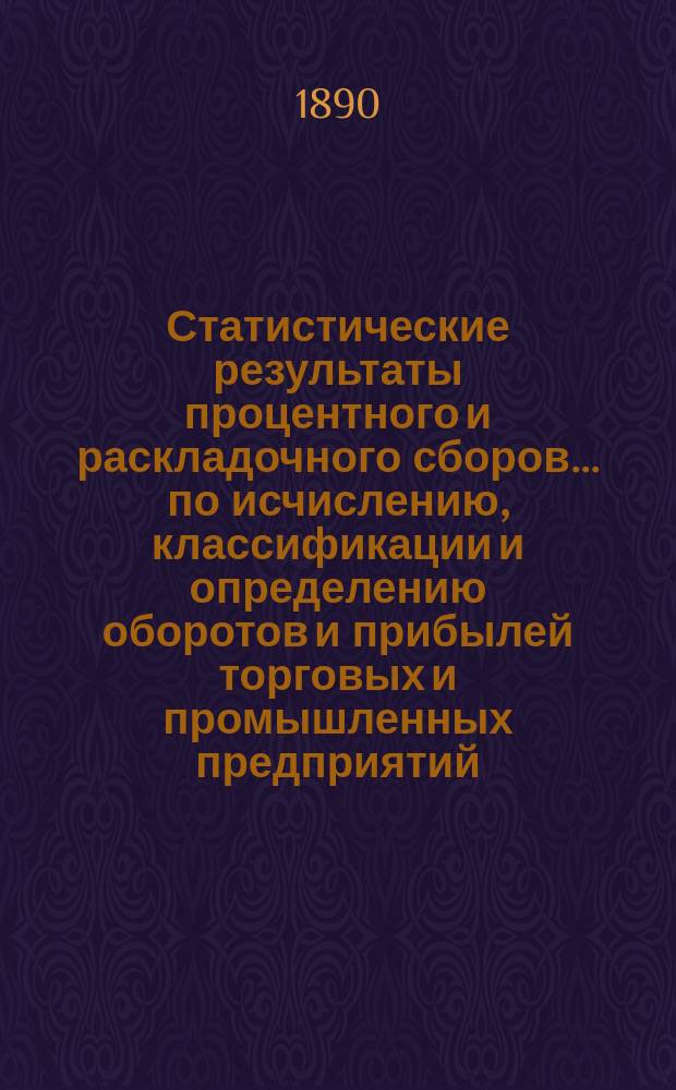 Статистические результаты процентного и раскладочного сборов... по исчислению, классификации и определению оборотов и прибылей торговых и промышленных предприятий, подлежащих сим сборам. за 1888 год