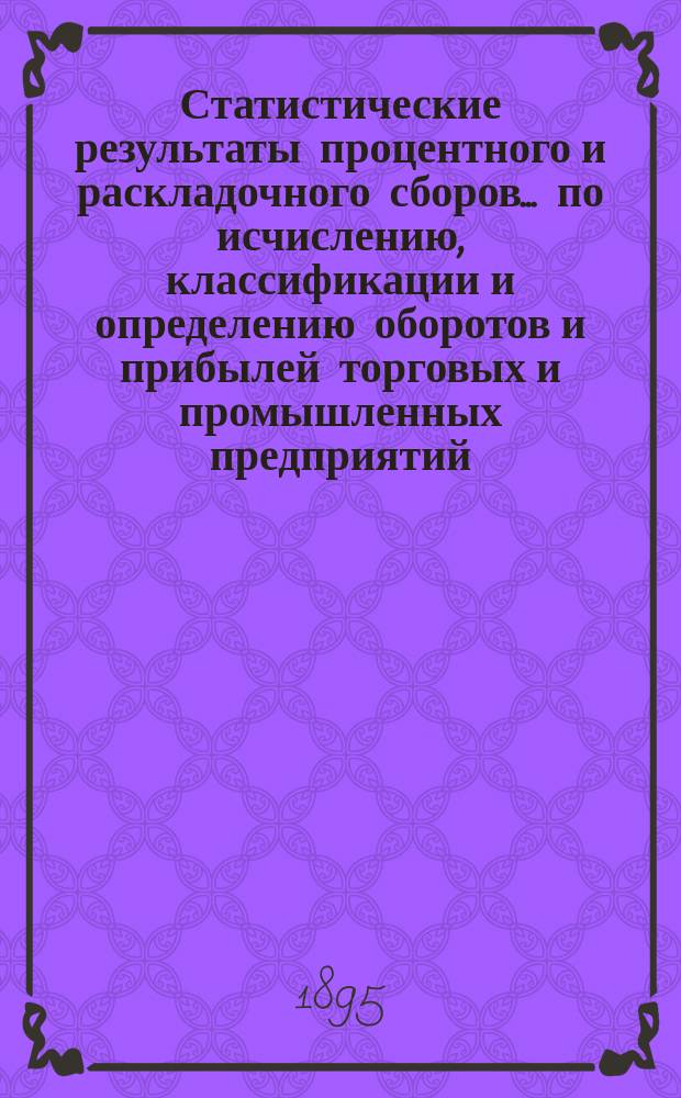 Статистические результаты процентного и раскладочного сборов... по исчислению, классификации и определению оборотов и прибылей торговых и промышленных предприятий, подлежащих сим сборам. за 1890, 1891 и 1892 годы