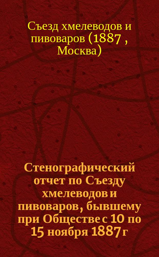 Стенографический отчет по Съезду хмелеводов и пивоваров, бывшему при Обществе с 10 по 15 ноября 1887 г., и результаты экспертизы выставки 117 образцов хмеля, произведенной экспертными комиссиями из г.г. хмелеводов и отдельно из г. г. пивоваров