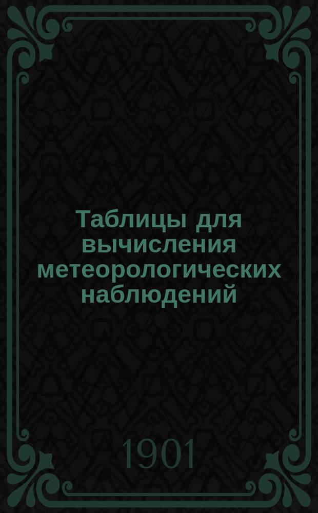 Таблицы для вычисления метеорологических наблюдений : Прил. 1 к Инструкции данной Академией наук в руководство метеорологическим станциям : (Представлено... 22 апр. 1898 г.)