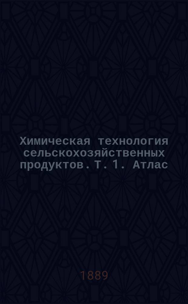 Химическая технология сельскохозяйственных продуктов. Т. 1. Атлас : Атлас