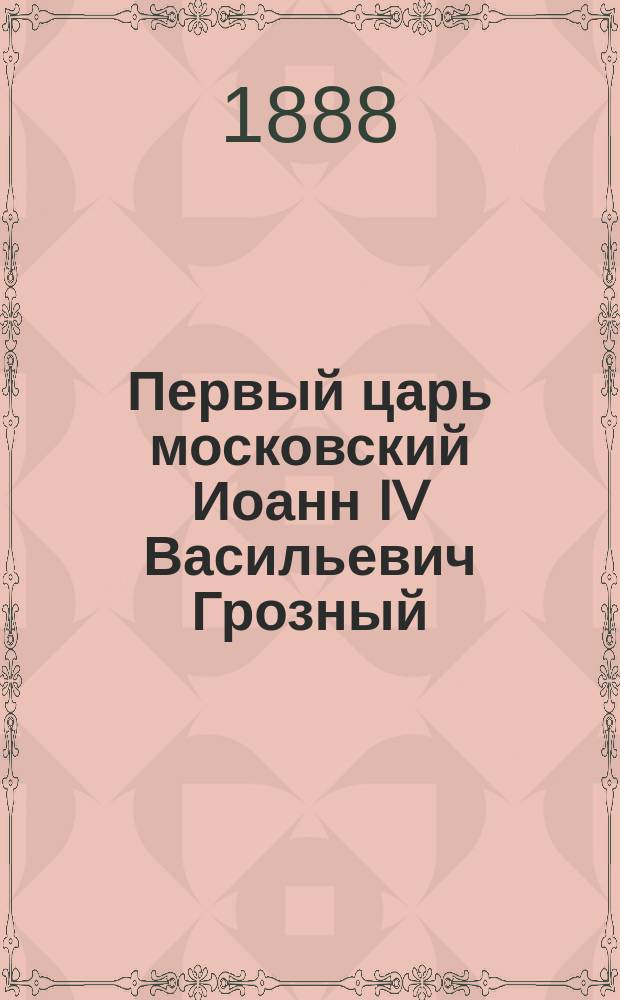 Первый царь московский Иоанн IV Васильевич Грозный : [В 2-х т.]. Т. 1