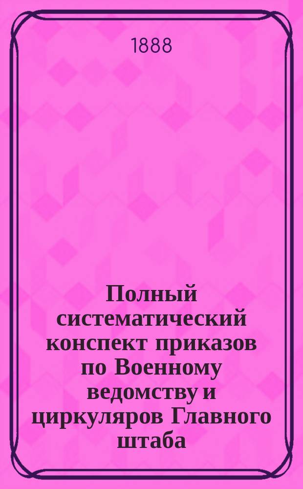 Полный систематический конспект приказов по Военному ведомству и циркуляров Главного штаба... : Для войск и войсковых управлений : По системе г.-л. В.Д. Коссинского. Год 1-4