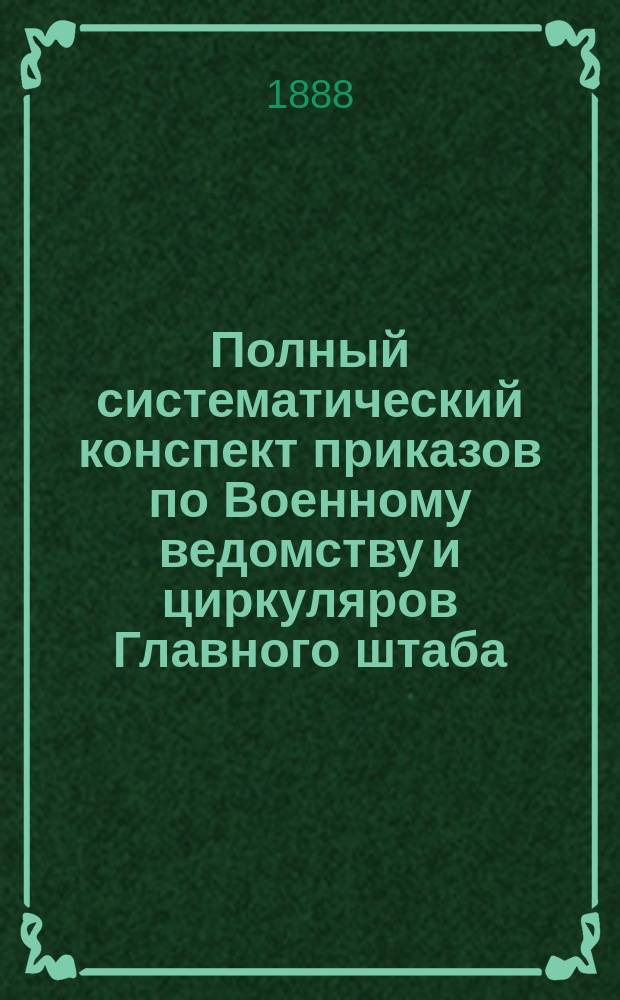 Полный систематический конспект приказов по Военному ведомству и циркуляров Главного штаба.. : Для войск и войсковых управлений По системе г.-л. В.Д. Коссинского. Год 1-4. Год 1 : Полный систематический конспект приказов по Военному ведомству и циркуляров Главного штаба за 1887 год