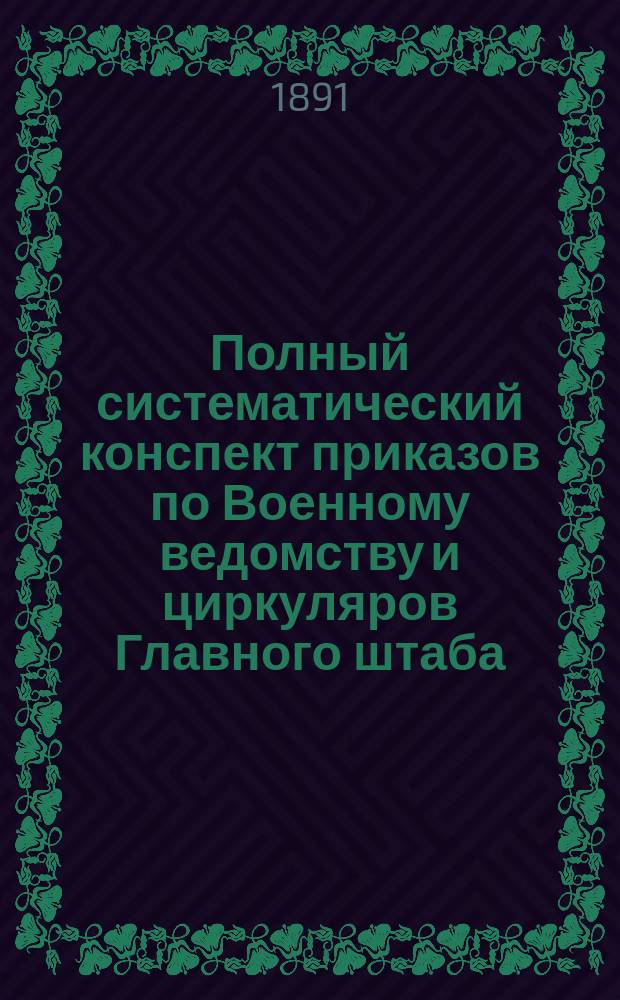 Полный систематический конспект приказов по Военному ведомству и циркуляров Главного штаба.. : Для войск и войсковых управлений По системе г.-л. В.Д. Коссинского. Год 1-4. Год 4 : Полный систематический конспект приказов по Военному ведомству и циркуляров Главного штаба за 1891 год