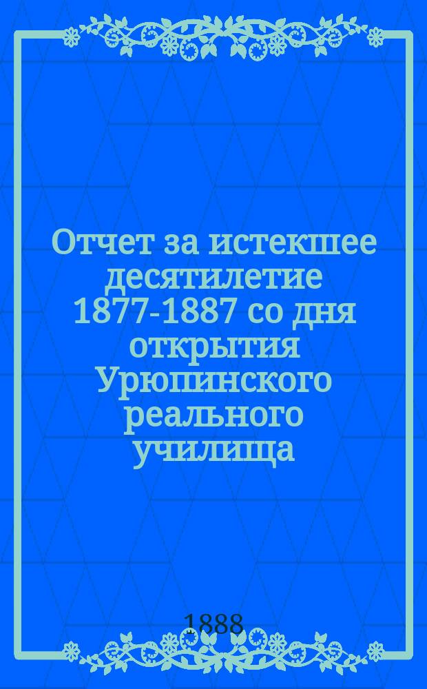 Отчет за истекшее десятилетие 1877-1887 со дня открытия Урюпинского реального училища