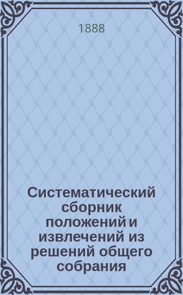Систематический сборник положений и извлечений из решений общего собрания: а) 1-го и Кассационных департаментов, б) Кассационных департаментов и в) Соединенного присутствия 1-го и Уголовного кассационного департаментов Правительствующего сената и из определений кассационных д-в Сената, состоявшихся в распорядительных заседаниях. 1866-1886 г.