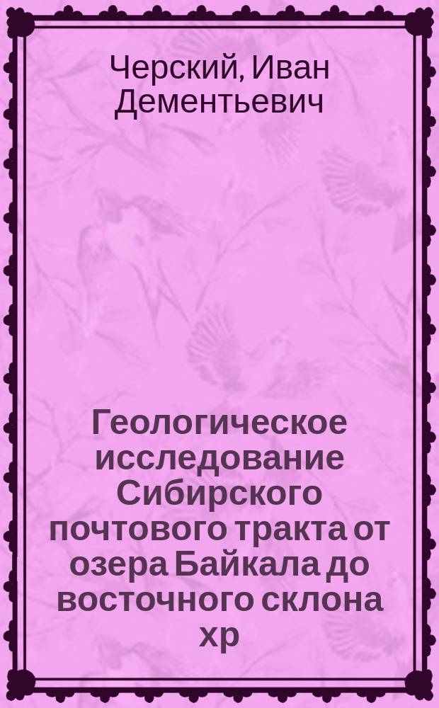 Геологическое исследование Сибирского почтового тракта от озера Байкала до восточного склона хр. Уральского, а также путей, ведущих к Падунскому порогу на р. Ангаре и в город Минусинск : Чит. в заседании Физ.-мат. отд-ния 8 дек. 1887 г
