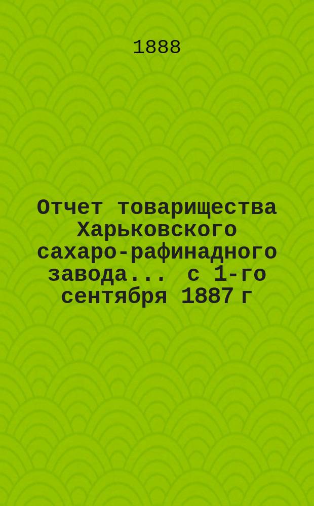 Отчет товарищества Харьковского сахаро-рафинадного завода... ... с 1-го сентября 1887 г. по 1-е сентября 1888 г.
