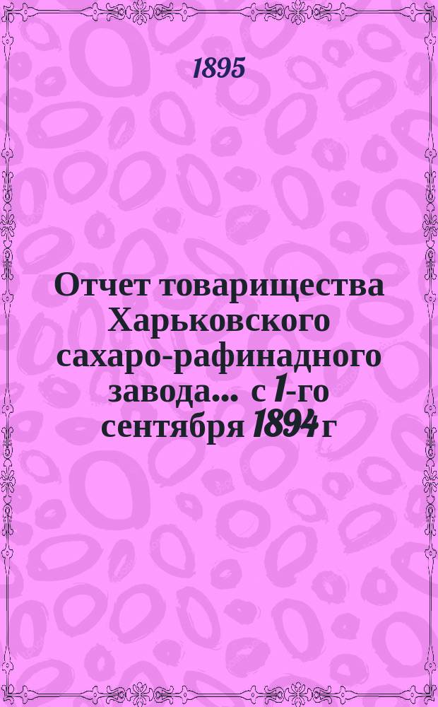 Отчет товарищества Харьковского сахаро-рафинадного завода... ... с 1-го сентября 1894 г. по 1-е сентября 1895 г.