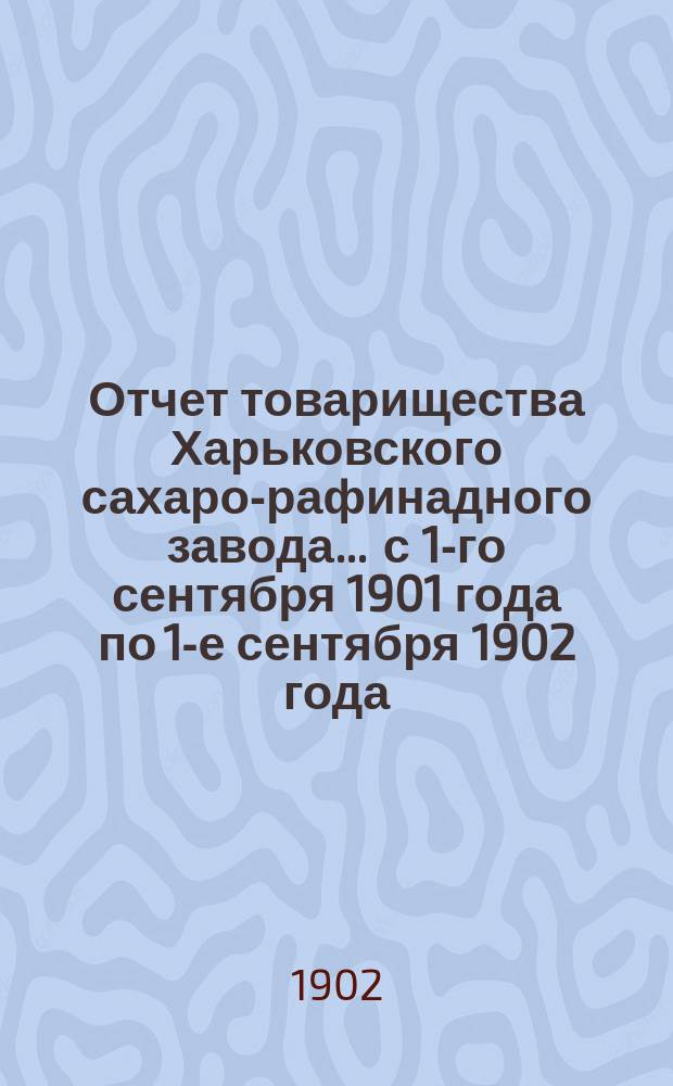 Отчет товарищества Харьковского сахаро-рафинадного завода... ... с 1-го сентября 1901 года по 1-е сентября 1902 года
