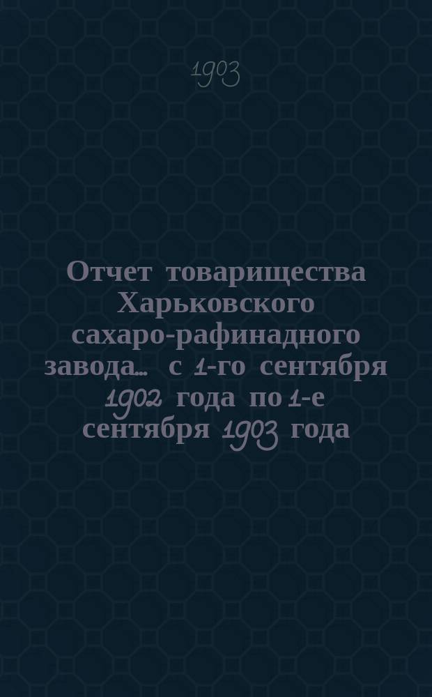 Отчет товарищества Харьковского сахаро-рафинадного завода... ... с 1-го сентября 1902 года по 1-е сентября 1903 года