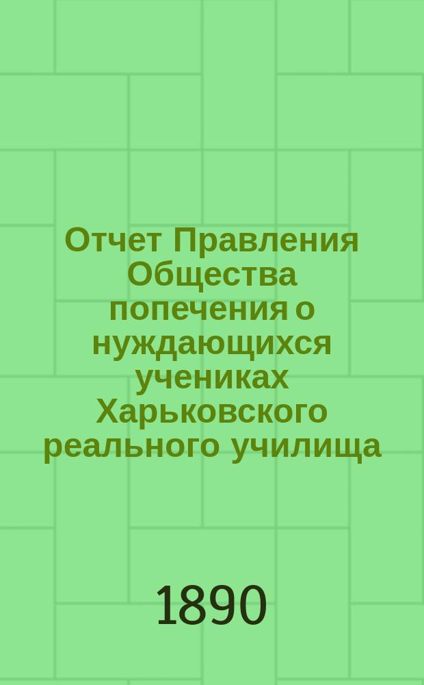 Отчет Правления Общества попечения о нуждающихся учениках Харьковского реального училища... ... за 1889 отчетный год