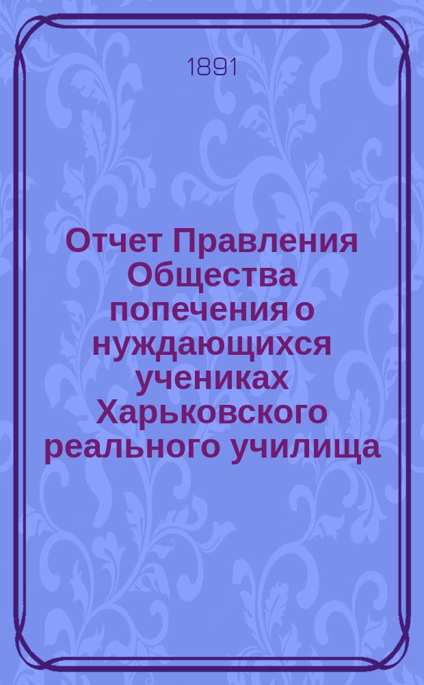 Отчет Правления Общества попечения о нуждающихся учениках Харьковского реального училища... ... за 1890 отчетный год