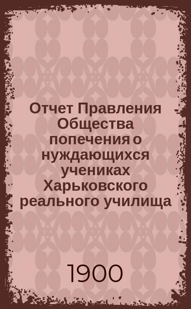 Отчет Правления Общества попечения о нуждающихся учениках Харьковского реального училища... ... за 1899 год
