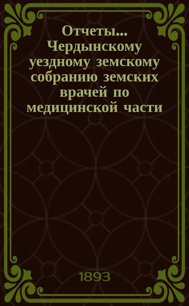 Отчеты... Чердынскому уездному земскому собранию земских врачей по медицинской части.. : Прил. к журн. Земск. собр. и докл. и отчетам Земск. управы. XXII очередному... за 1890/91 земский год