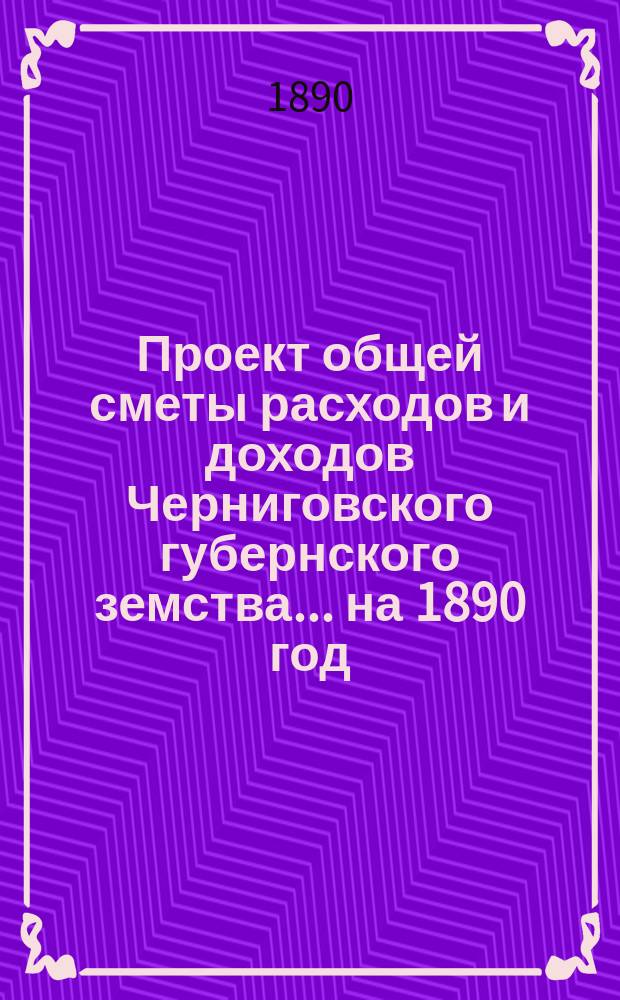 Проект общей сметы расходов и доходов Черниговского губернского земства... ... на 1890 год