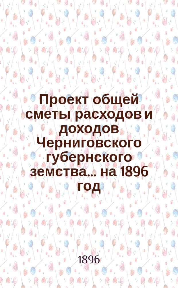 Проект общей сметы расходов и доходов Черниговского губернского земства... ... на 1896 год