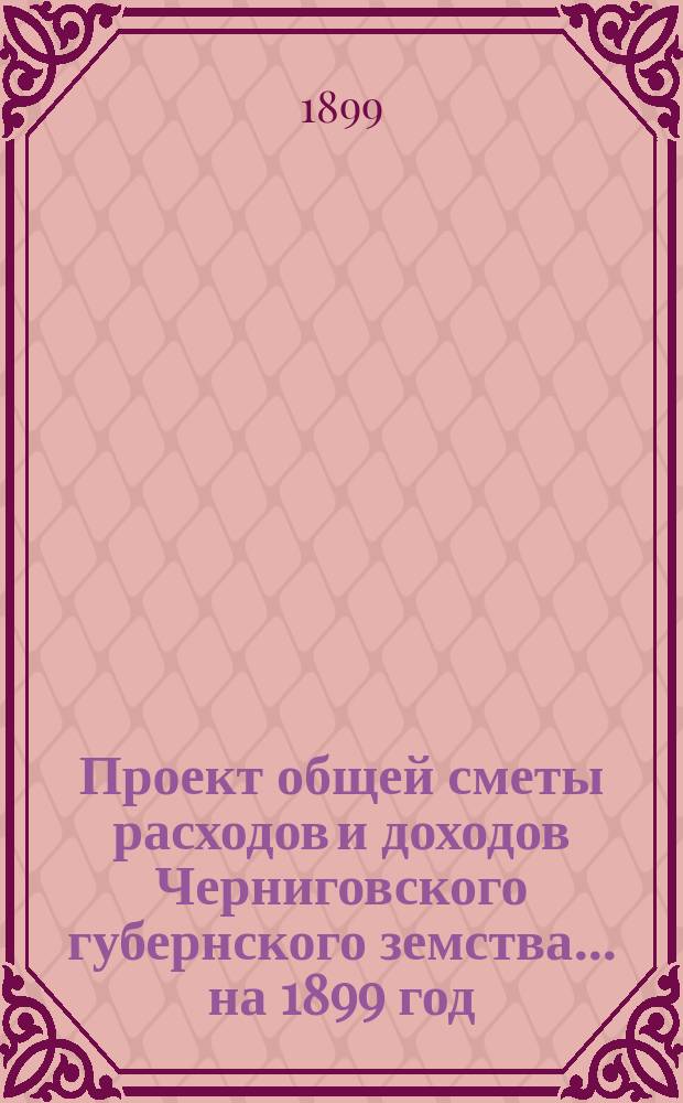 Проект общей сметы расходов и доходов Черниговского губернского земства... ... на 1899 год