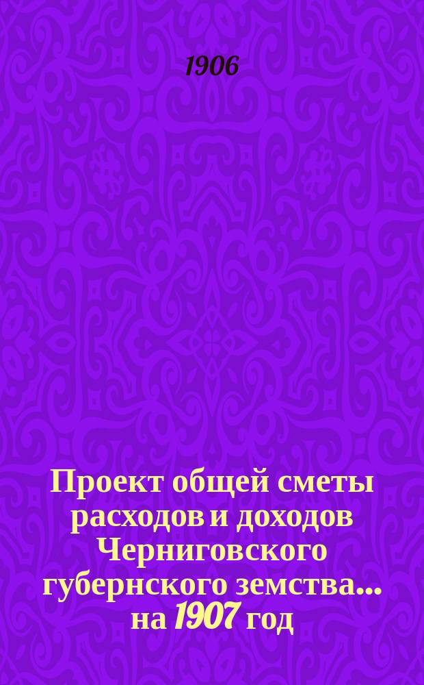 Проект общей сметы расходов и доходов Черниговского губернского земства... ... на 1907 год