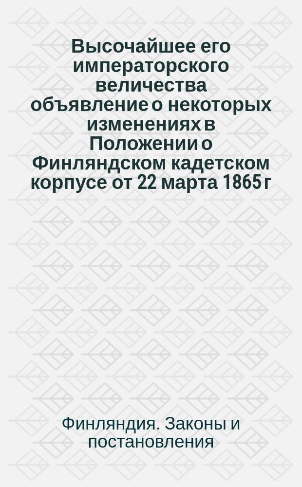 Высочайшее его императорского величества объявление о некоторых изменениях в Положении о Финляндском кадетском корпусе от 22 марта 1865 г. : Дано в Гельсингфорсе 28 июня 1888 г