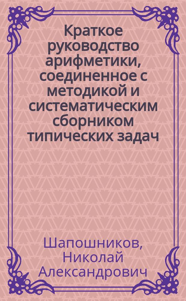...Краткое руководство арифметики, соединенное с методикой и систематическим сборником типических задач : Для учащих и учащихся в муж. и жен. учеб. заведениях. Ч. 1-3