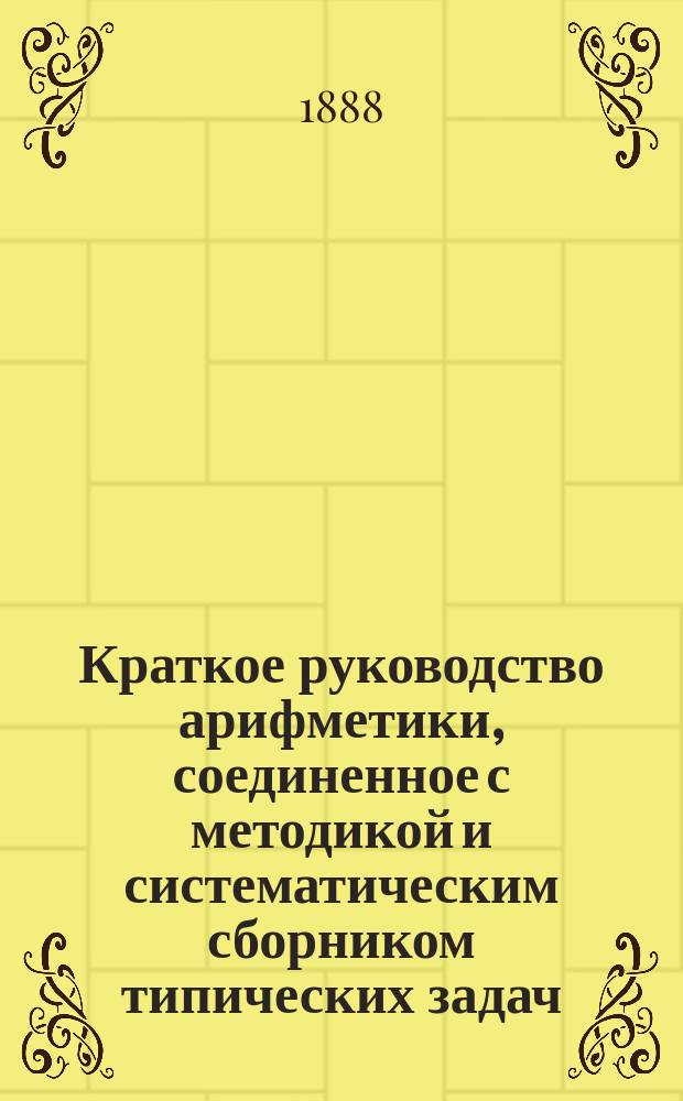 ...Краткое руководство арифметики, соединенное с методикой и систематическим сборником типических задач : Для учащих и учащихся в муж. и жен. учеб. заведениях. Ч. 1-3. Ч. 1 : Арифметика целых чисел